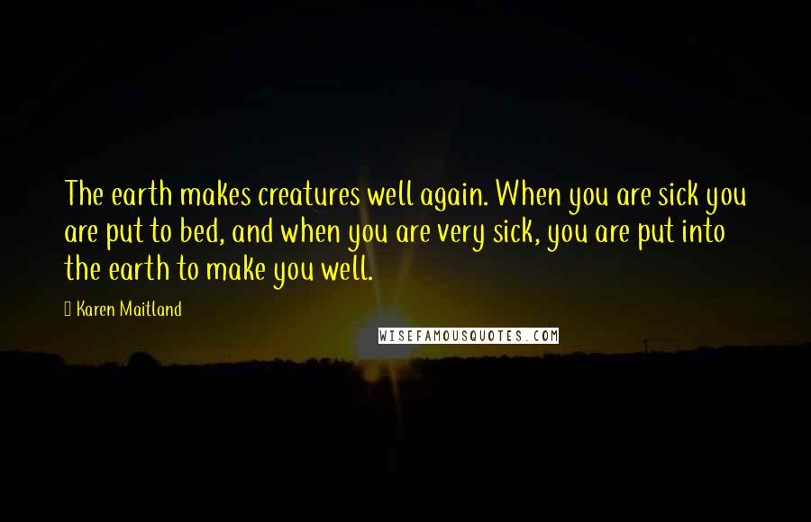 Karen Maitland Quotes: The earth makes creatures well again. When you are sick you are put to bed, and when you are very sick, you are put into the earth to make you well.