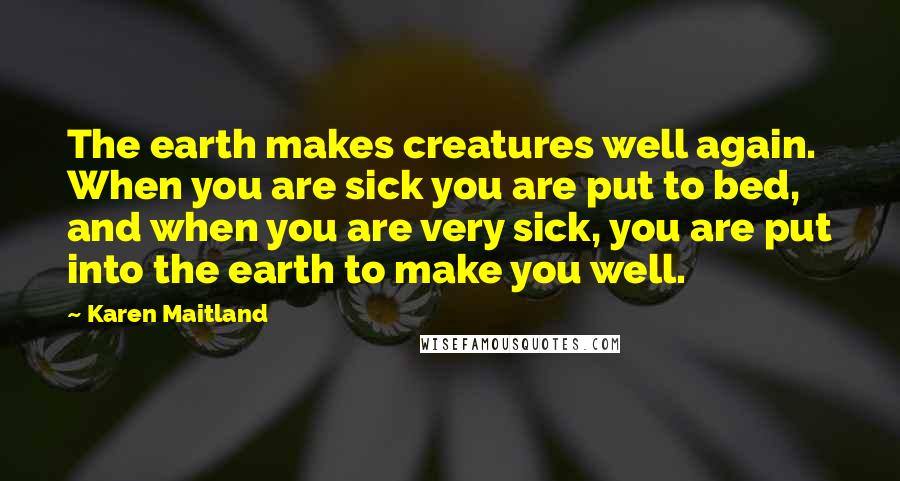 Karen Maitland Quotes: The earth makes creatures well again. When you are sick you are put to bed, and when you are very sick, you are put into the earth to make you well.