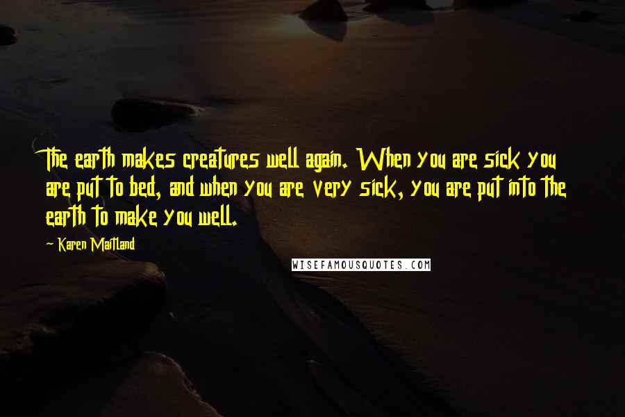 Karen Maitland Quotes: The earth makes creatures well again. When you are sick you are put to bed, and when you are very sick, you are put into the earth to make you well.