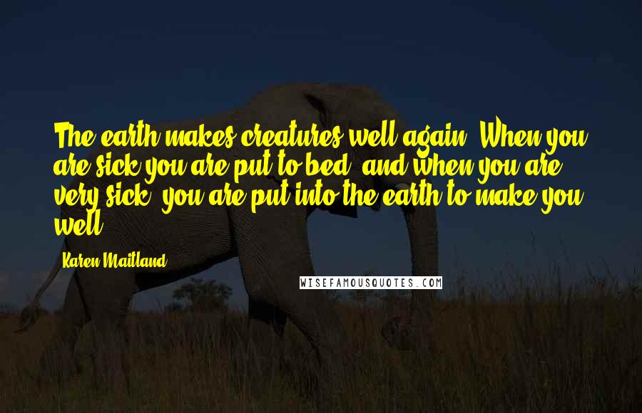 Karen Maitland Quotes: The earth makes creatures well again. When you are sick you are put to bed, and when you are very sick, you are put into the earth to make you well.