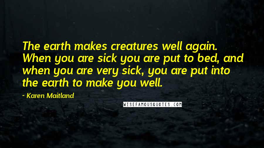 Karen Maitland Quotes: The earth makes creatures well again. When you are sick you are put to bed, and when you are very sick, you are put into the earth to make you well.