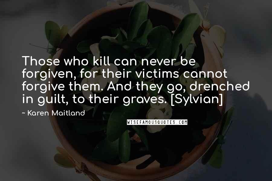 Karen Maitland Quotes: Those who kill can never be forgiven, for their victims cannot forgive them. And they go, drenched in guilt, to their graves. [Sylvian]