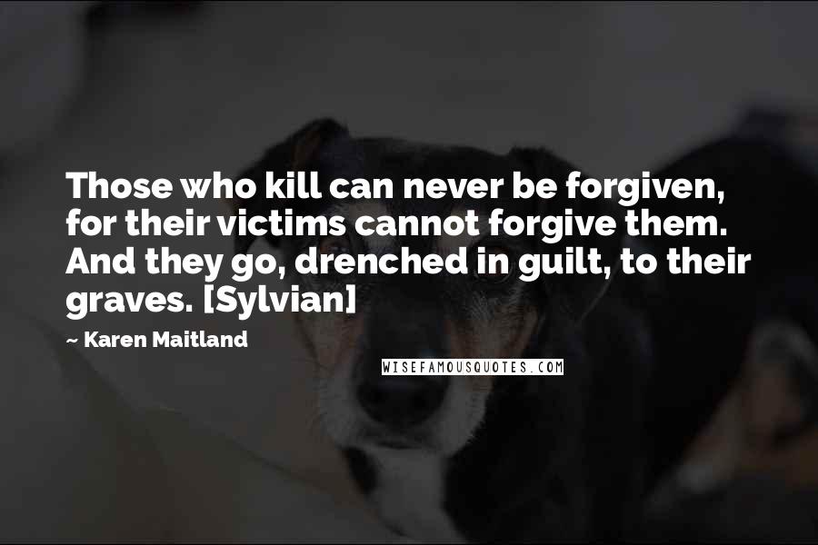 Karen Maitland Quotes: Those who kill can never be forgiven, for their victims cannot forgive them. And they go, drenched in guilt, to their graves. [Sylvian]