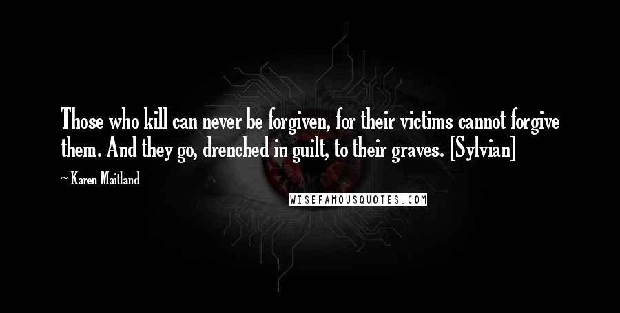 Karen Maitland Quotes: Those who kill can never be forgiven, for their victims cannot forgive them. And they go, drenched in guilt, to their graves. [Sylvian]