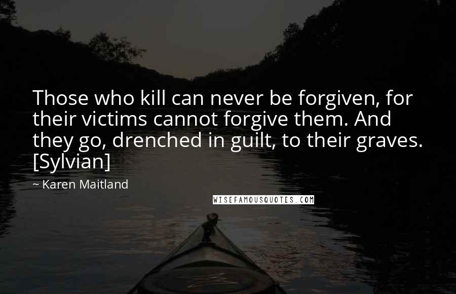 Karen Maitland Quotes: Those who kill can never be forgiven, for their victims cannot forgive them. And they go, drenched in guilt, to their graves. [Sylvian]