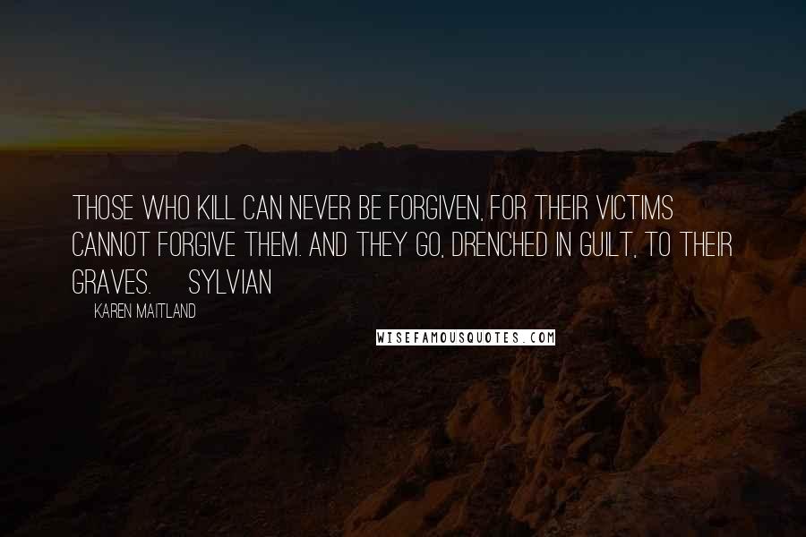Karen Maitland Quotes: Those who kill can never be forgiven, for their victims cannot forgive them. And they go, drenched in guilt, to their graves. [Sylvian]