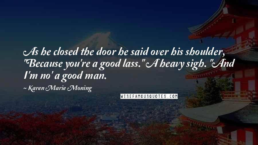 Karen Marie Moning Quotes: As he closed the door he said over his shoulder, "Because you're a good lass." A heavy sigh. "And I'm no' a good man.