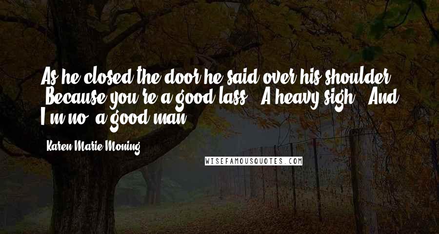 Karen Marie Moning Quotes: As he closed the door he said over his shoulder, "Because you're a good lass." A heavy sigh. "And I'm no' a good man.