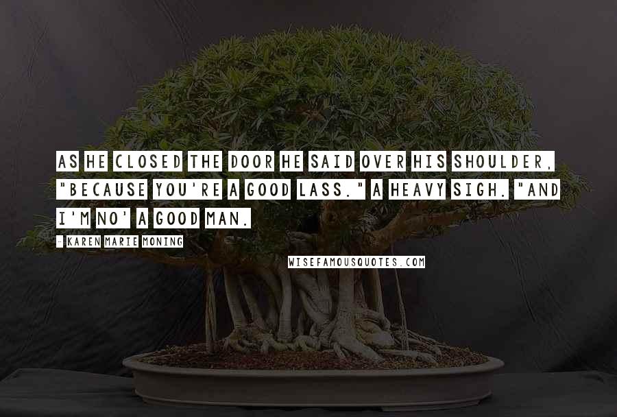 Karen Marie Moning Quotes: As he closed the door he said over his shoulder, "Because you're a good lass." A heavy sigh. "And I'm no' a good man.