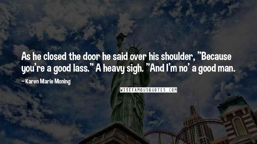 Karen Marie Moning Quotes: As he closed the door he said over his shoulder, "Because you're a good lass." A heavy sigh. "And I'm no' a good man.