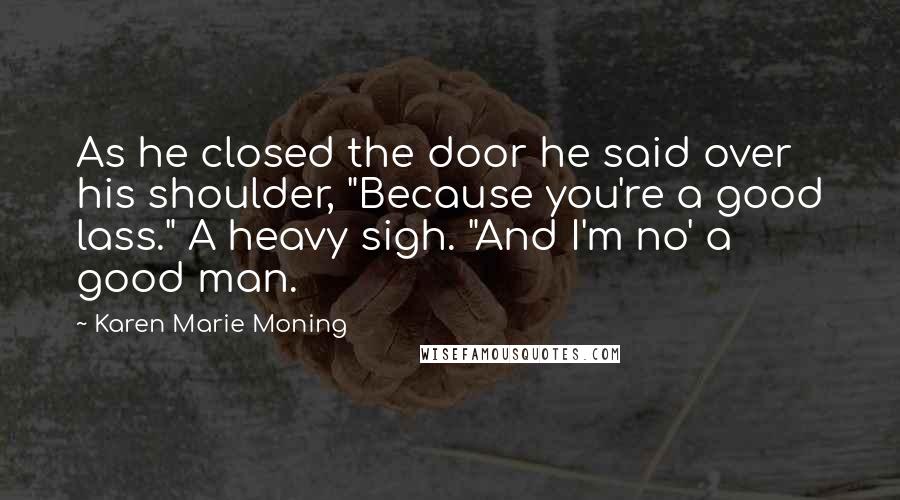 Karen Marie Moning Quotes: As he closed the door he said over his shoulder, "Because you're a good lass." A heavy sigh. "And I'm no' a good man.
