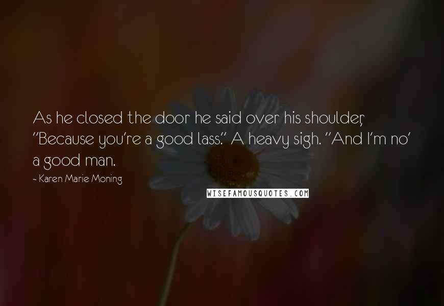 Karen Marie Moning Quotes: As he closed the door he said over his shoulder, "Because you're a good lass." A heavy sigh. "And I'm no' a good man.