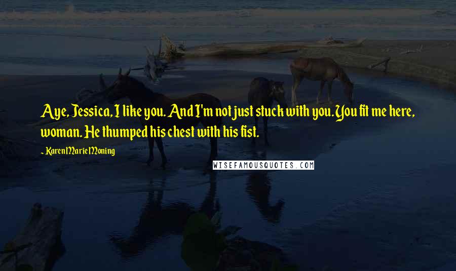 Karen Marie Moning Quotes: Aye, Jessica, I like you. And I'm not just stuck with you. You fit me here, woman. He thumped his chest with his fist.