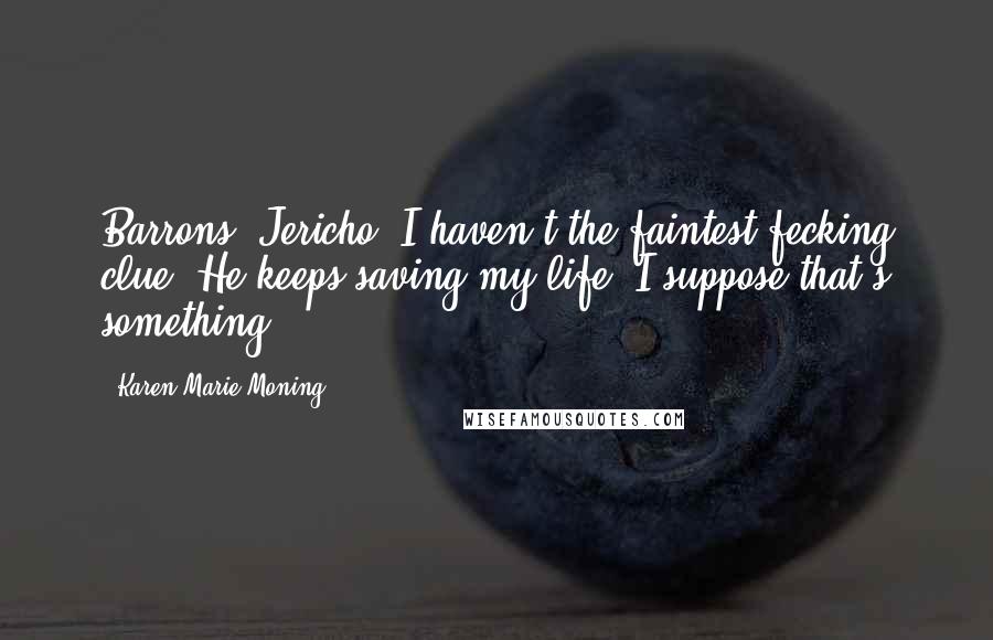 Karen Marie Moning Quotes: Barrons, Jericho: I haven't the faintest fecking clue. He keeps saving my life. I suppose that's something.