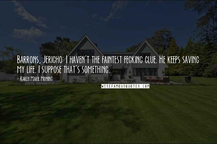 Karen Marie Moning Quotes: Barrons, Jericho: I haven't the faintest fecking clue. He keeps saving my life. I suppose that's something.
