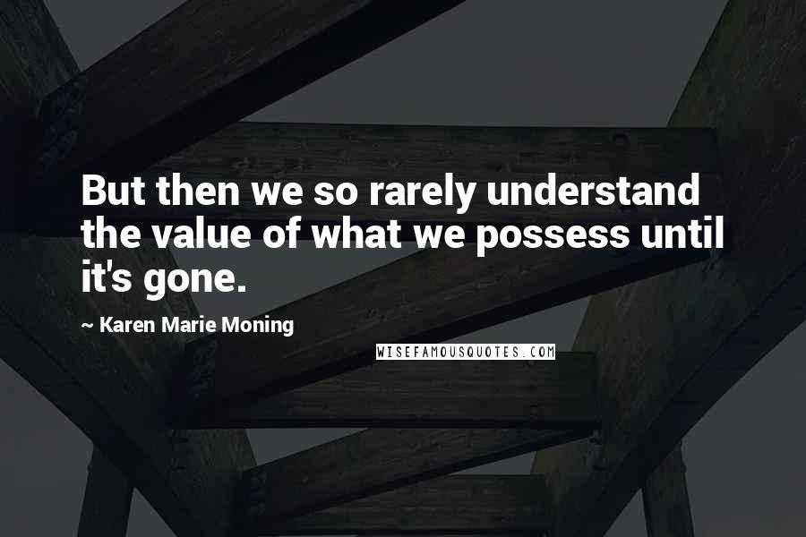 Karen Marie Moning Quotes: But then we so rarely understand the value of what we possess until it's gone.