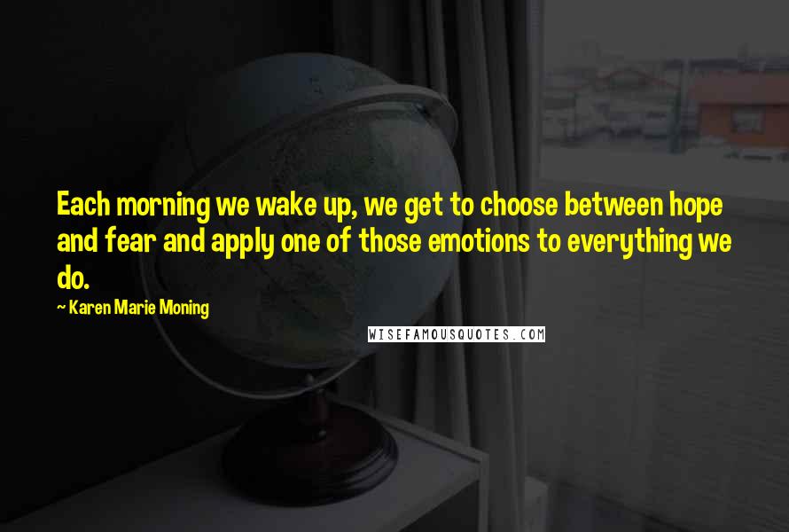 Karen Marie Moning Quotes: Each morning we wake up, we get to choose between hope and fear and apply one of those emotions to everything we do.