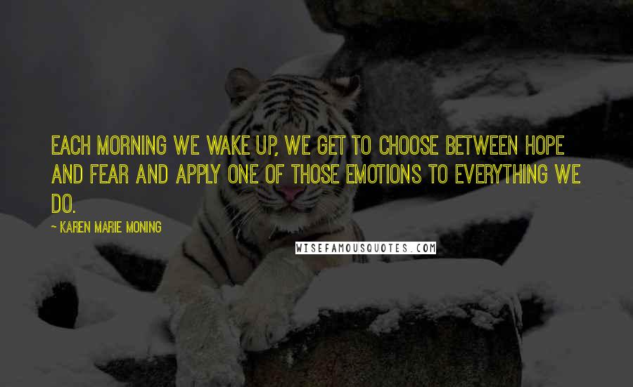 Karen Marie Moning Quotes: Each morning we wake up, we get to choose between hope and fear and apply one of those emotions to everything we do.