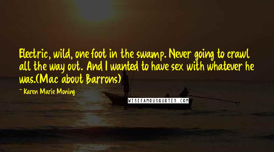 Karen Marie Moning Quotes: Electric, wild, one foot in the swamp. Never going to crawl all the way out. And I wanted to have sex with whatever he was.(Mac about Barrons)