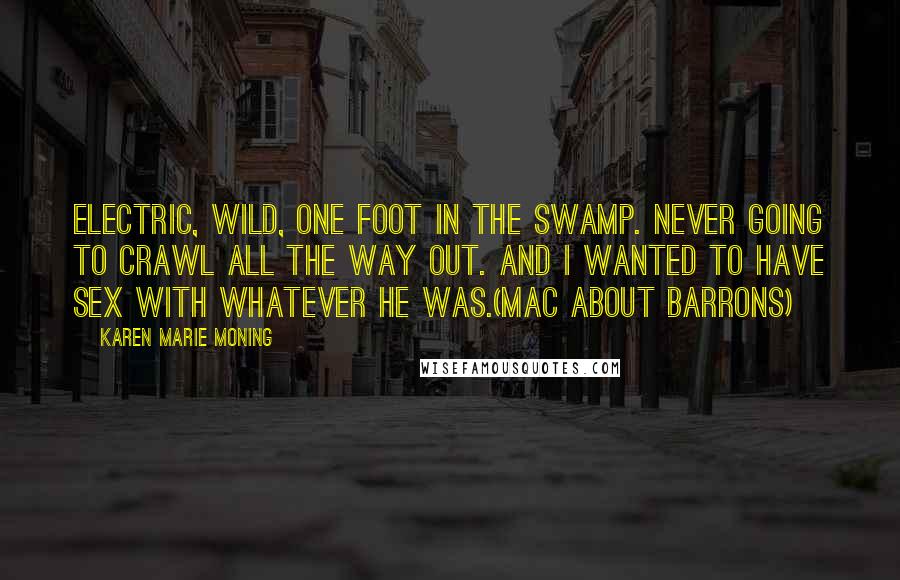 Karen Marie Moning Quotes: Electric, wild, one foot in the swamp. Never going to crawl all the way out. And I wanted to have sex with whatever he was.(Mac about Barrons)