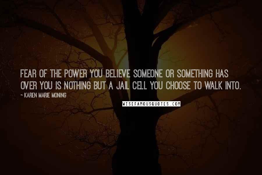 Karen Marie Moning Quotes: Fear of the power you believe someone or something has over you is nothing but a jail cell you choose to walk into.