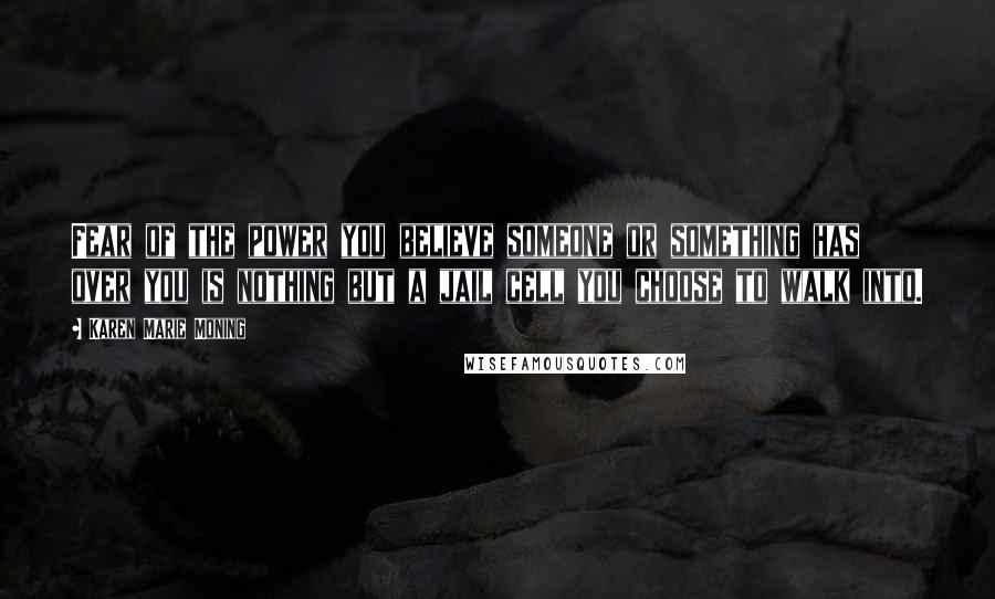 Karen Marie Moning Quotes: Fear of the power you believe someone or something has over you is nothing but a jail cell you choose to walk into.