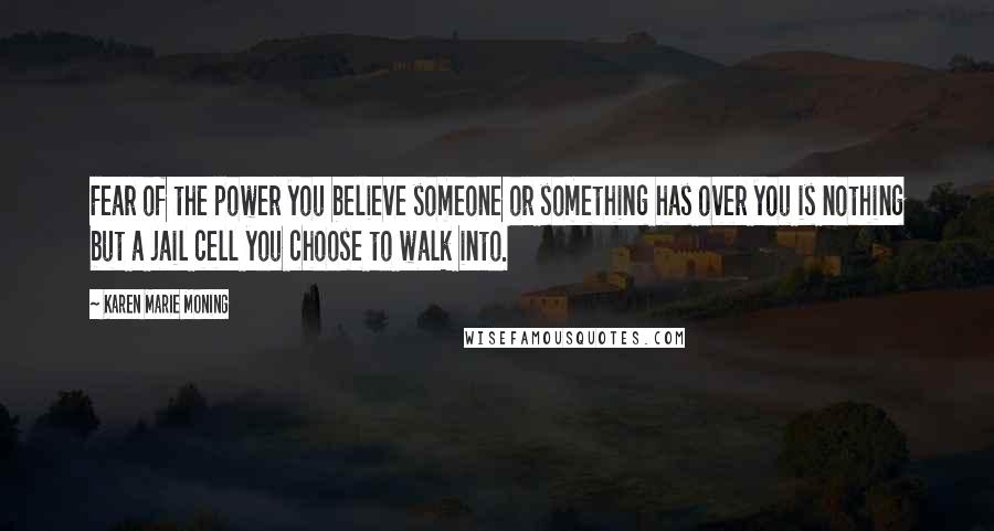 Karen Marie Moning Quotes: Fear of the power you believe someone or something has over you is nothing but a jail cell you choose to walk into.