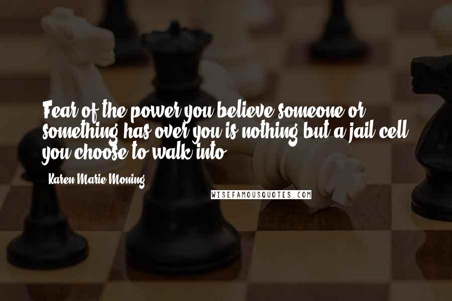 Karen Marie Moning Quotes: Fear of the power you believe someone or something has over you is nothing but a jail cell you choose to walk into.