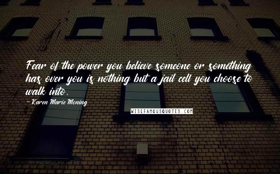 Karen Marie Moning Quotes: Fear of the power you believe someone or something has over you is nothing but a jail cell you choose to walk into.