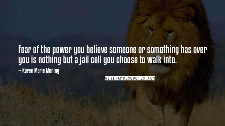 Karen Marie Moning Quotes: Fear of the power you believe someone or something has over you is nothing but a jail cell you choose to walk into.