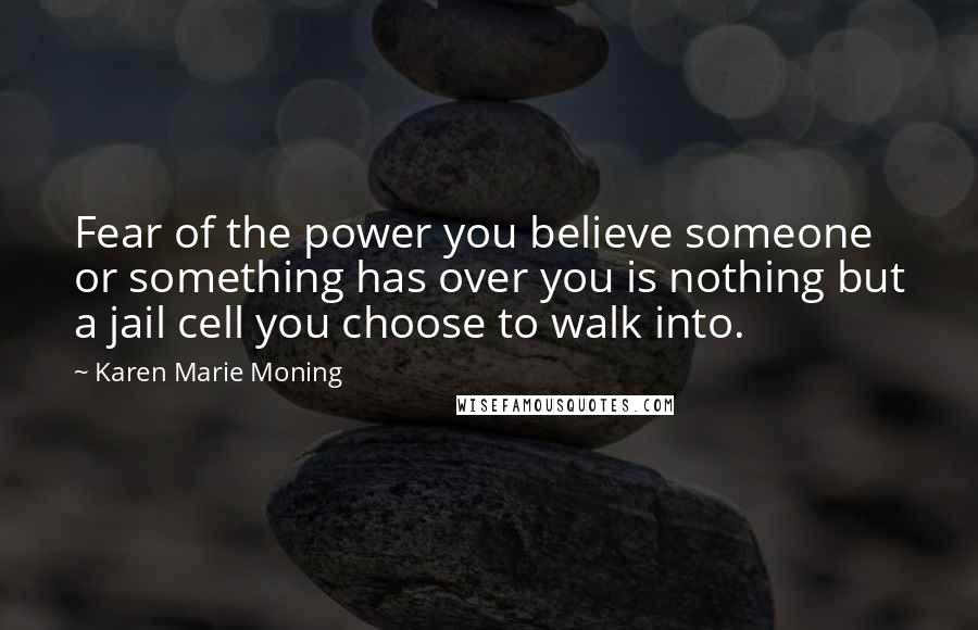 Karen Marie Moning Quotes: Fear of the power you believe someone or something has over you is nothing but a jail cell you choose to walk into.