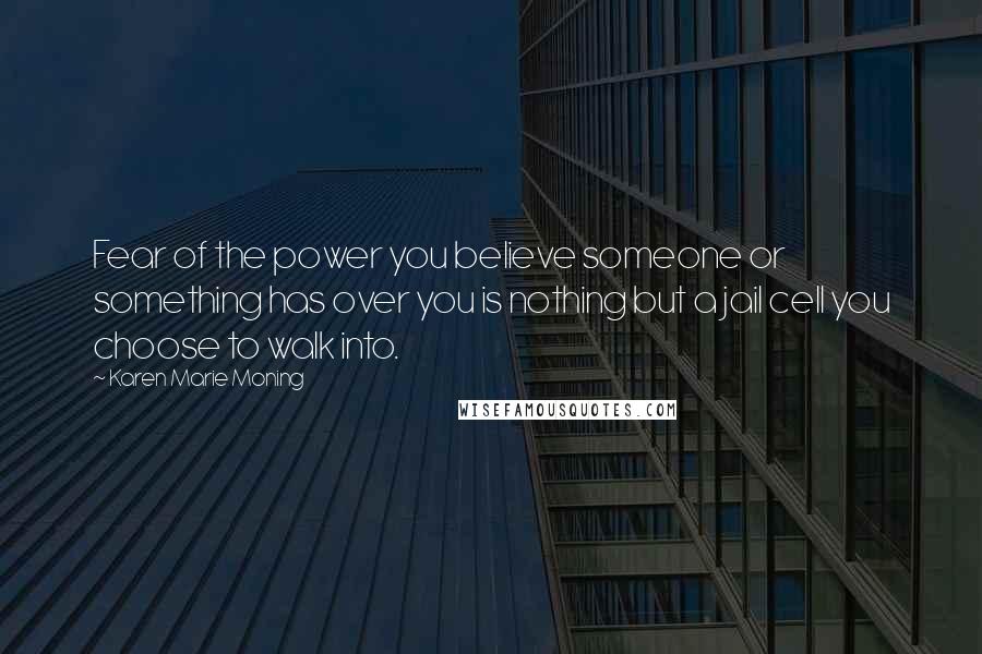 Karen Marie Moning Quotes: Fear of the power you believe someone or something has over you is nothing but a jail cell you choose to walk into.