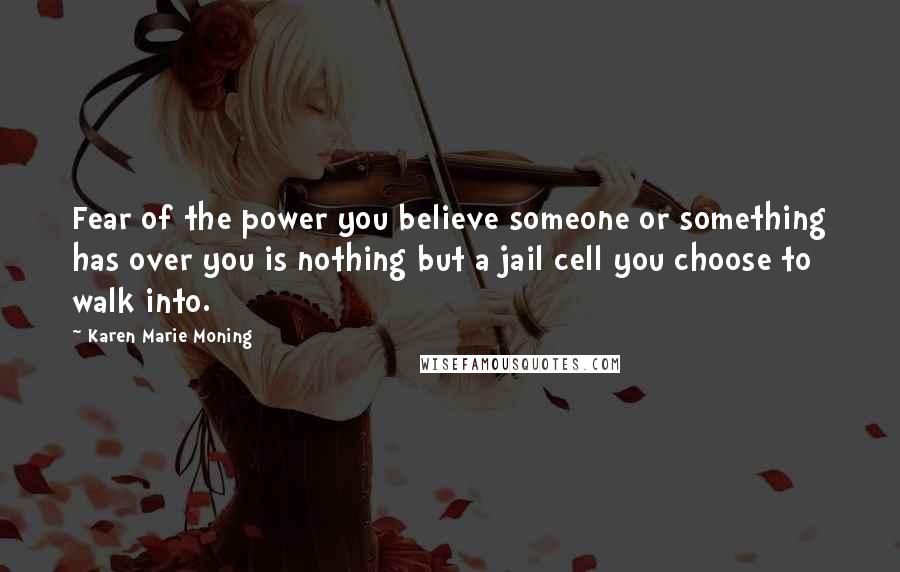 Karen Marie Moning Quotes: Fear of the power you believe someone or something has over you is nothing but a jail cell you choose to walk into.