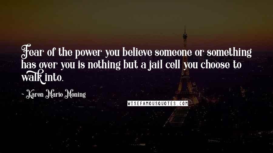 Karen Marie Moning Quotes: Fear of the power you believe someone or something has over you is nothing but a jail cell you choose to walk into.