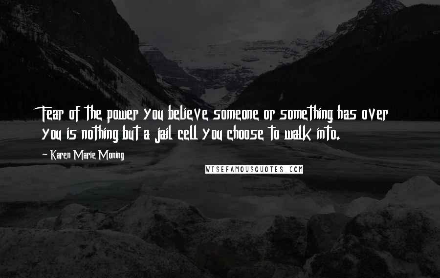 Karen Marie Moning Quotes: Fear of the power you believe someone or something has over you is nothing but a jail cell you choose to walk into.