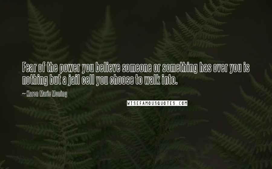 Karen Marie Moning Quotes: Fear of the power you believe someone or something has over you is nothing but a jail cell you choose to walk into.