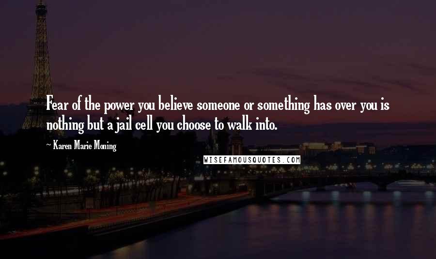 Karen Marie Moning Quotes: Fear of the power you believe someone or something has over you is nothing but a jail cell you choose to walk into.