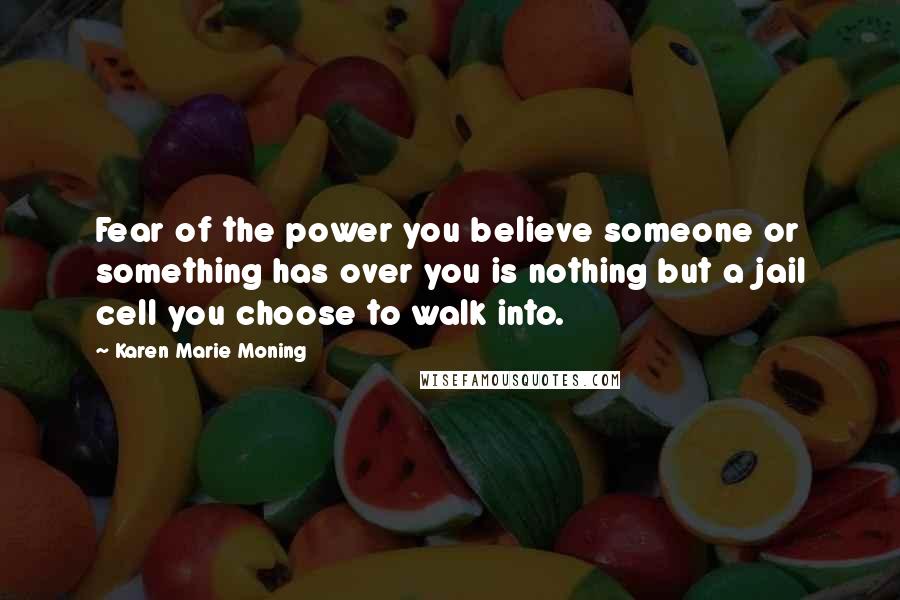 Karen Marie Moning Quotes: Fear of the power you believe someone or something has over you is nothing but a jail cell you choose to walk into.