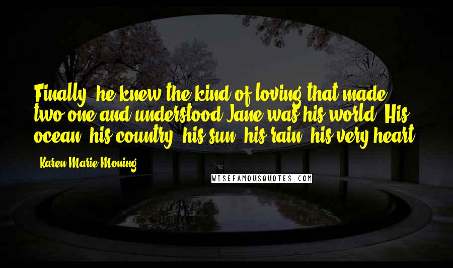 Karen Marie Moning Quotes: Finally, he knew the kind of loving that made two one and understood Jane was his world. His ocean, his country, his sun, his rain, his very heart.