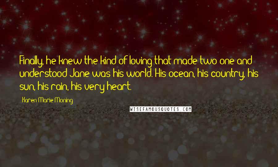 Karen Marie Moning Quotes: Finally, he knew the kind of loving that made two one and understood Jane was his world. His ocean, his country, his sun, his rain, his very heart.