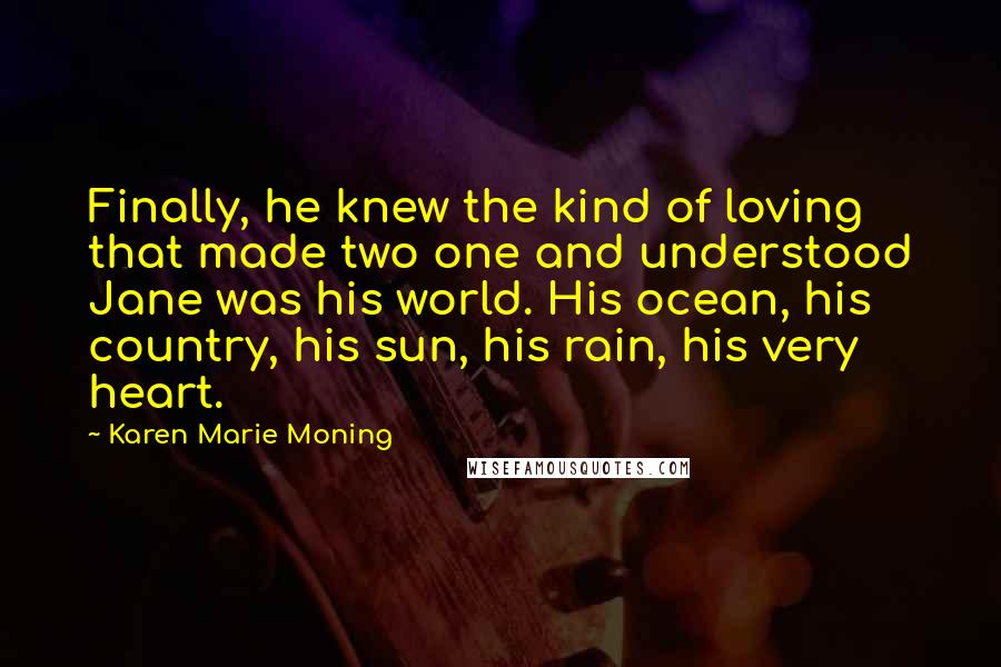 Karen Marie Moning Quotes: Finally, he knew the kind of loving that made two one and understood Jane was his world. His ocean, his country, his sun, his rain, his very heart.