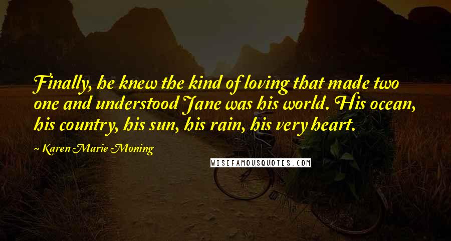 Karen Marie Moning Quotes: Finally, he knew the kind of loving that made two one and understood Jane was his world. His ocean, his country, his sun, his rain, his very heart.