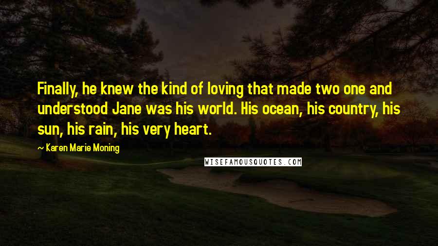 Karen Marie Moning Quotes: Finally, he knew the kind of loving that made two one and understood Jane was his world. His ocean, his country, his sun, his rain, his very heart.