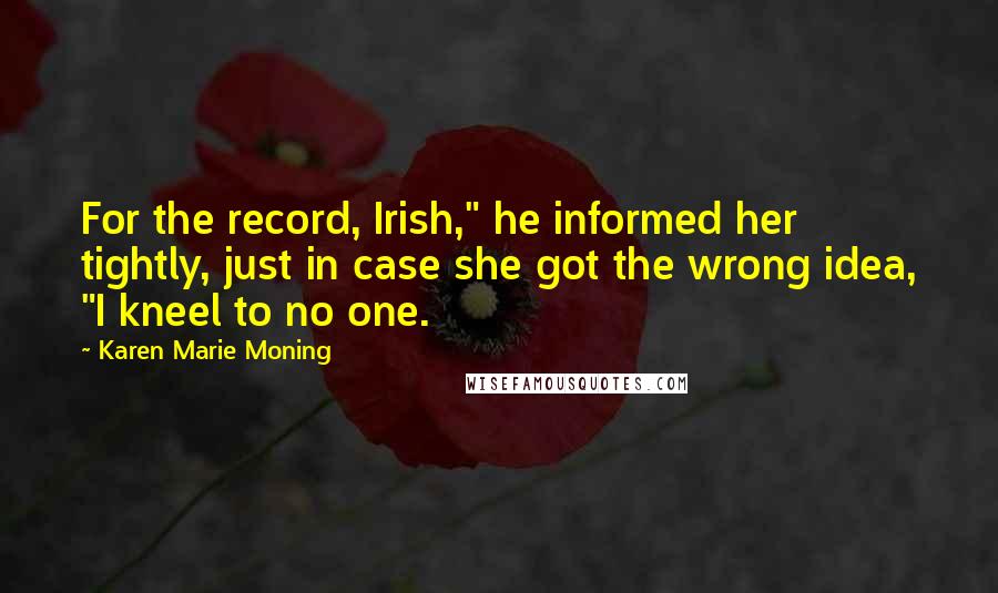 Karen Marie Moning Quotes: For the record, Irish," he informed her tightly, just in case she got the wrong idea, "I kneel to no one.