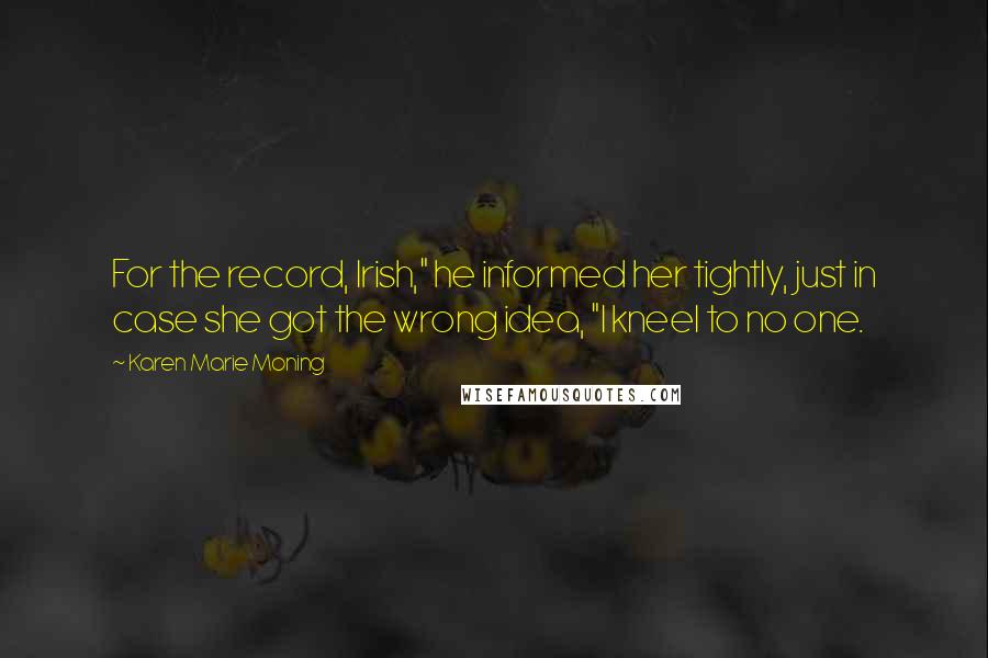 Karen Marie Moning Quotes: For the record, Irish," he informed her tightly, just in case she got the wrong idea, "I kneel to no one.