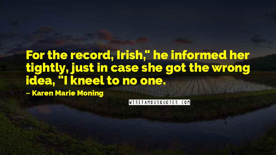 Karen Marie Moning Quotes: For the record, Irish," he informed her tightly, just in case she got the wrong idea, "I kneel to no one.