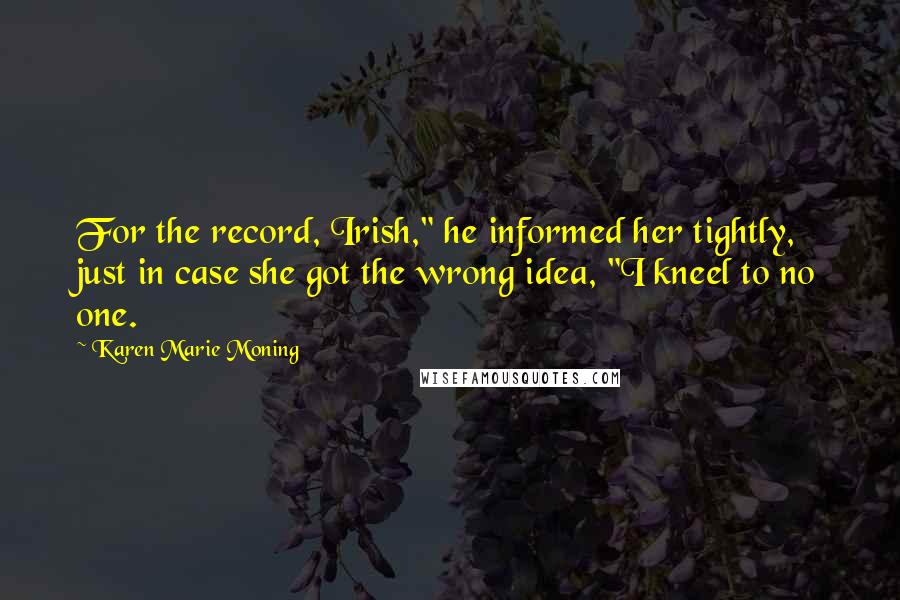 Karen Marie Moning Quotes: For the record, Irish," he informed her tightly, just in case she got the wrong idea, "I kneel to no one.