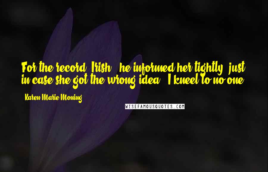 Karen Marie Moning Quotes: For the record, Irish," he informed her tightly, just in case she got the wrong idea, "I kneel to no one.