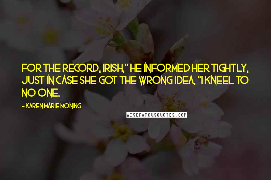 Karen Marie Moning Quotes: For the record, Irish," he informed her tightly, just in case she got the wrong idea, "I kneel to no one.