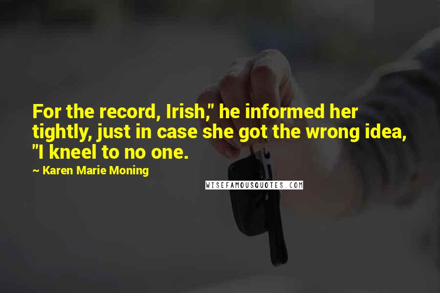 Karen Marie Moning Quotes: For the record, Irish," he informed her tightly, just in case she got the wrong idea, "I kneel to no one.